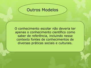Outros Modelos 
O conhecimento escolar não deveria ter 
apenas o conhecimento científico como 
saber de referência, incluindo nesse 
contexto fontes de conhecimentos de 
diversas práticas sociais e culturais. 
 