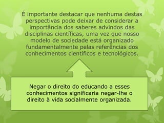 É importante destacar que nenhuma destas 
perspectivas pode deixar de considerar a 
importância dos saberes advindos das 
disciplinas científicas, uma vez que nosso 
modelo de sociedade está organizado 
fundamentalmente pelas referências dos 
conhecimentos científicos e tecnológicos. 
Negar o direito do educando a esses 
conhecimentos significaria negar-lhe o 
direito à vida socialmente organizada. 
 