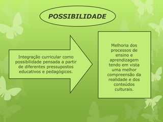 POSSIBILIDADE 
Integração curricular como 
possibilidade pensada a partir 
de diferentes pressupostos 
educativos e pedagógicos. 
Melhoria dos 
processos de 
ensino e 
aprendizagem 
tendo em vista 
uma melhor 
compreensão da 
realidade e dos 
conteúdos 
culturais. 
 