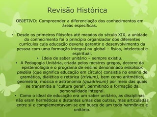 Revisão Histórica 
OBJETIVO: Compreender a diferenciação dos conhecimentos em 
áreas específicas. 
• Desde os primeiros filósofos até meados do século XIX, a unidade 
do conhecimento foi o princípio organizador dos diferentes 
currículos cuja educação deveria garantir o desenvolvimento da 
pessoa com uma formação integral ou global – física, intelectual e 
espiritual. 
• Ideia de saber unitário – sempre existiu. 
• A Pedagogia Unitária, criada pelos mestres gregos, decorre da 
epistemologia e o programa de ensino denominado enkúklios 
paidéia (que significa educação em círculo) consistia no ensino de 
gramática, dialética e retórica (trivium), bem como aritmética, 
geometria, música e astronomia (quadrivium) por meio das quais 
se transmitia a “cultura geral”, permitindo a formação da 
personalidade integral. 
• Como o ideal de educação era um saber unitário, as disciplinas 
não eram herméticas e distantes umas das outras, mas articuladas 
entre si e complementavam-se em busca de um todo harmônico e 
unitário. 
 