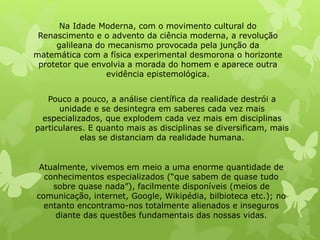 Na Idade Moderna, com o movimento cultural do 
Renascimento e o advento da ciência moderna, a revolução 
galileana do mecanismo provocada pela junção da 
matemática com a física experimental desmorona o horizonte 
protetor que envolvia a morada do homem e aparece outra 
evidência epistemológica. 
Pouco a pouco, a análise científica da realidade destrói a 
unidade e se desintegra em saberes cada vez mais 
especializados, que explodem cada vez mais em disciplinas 
particulares. E quanto mais as disciplinas se diversificam, mais 
elas se distanciam da realidade humana. 
Atualmente, vivemos em meio a uma enorme quantidade de 
conhecimentos especializados (“que sabem de quase tudo 
sobre quase nada”), facilmente disponíveis (meios de 
comunicação, internet, Google, Wikipédia, bilbioteca etc.); no 
entanto encontramo-nos totalmente alienados e inseguros 
diante das questões fundamentais das nossas vidas. 
 