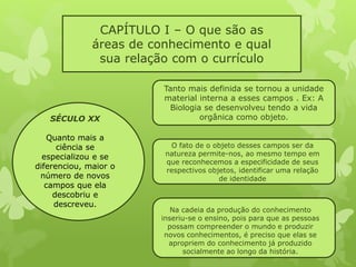 CAPÍTULO I – O que são as 
áreas de conhecimento e qual 
sua relação com o currículo 
SÉCULO XX 
Quanto mais a 
ciência se 
especializou e se 
diferenciou, maior o 
número de novos 
campos que ela 
descobriu e 
descreveu. 
Tanto mais definida se tornou a unidade 
material interna a esses campos . Ex: A 
Biologia se desenvolveu tendo a vida 
orgânica como objeto. 
O fato de o objeto desses campos ser da 
natureza permite-nos, ao mesmo tempo em 
que reconhecemos a especificidade de seus 
respectivos objetos, identificar uma relação 
de identidade 
Na cadeia da produção do conhecimento 
inseriu-se o ensino, pois para que as pessoas 
possam compreender o mundo e produzir 
novos conhecimentos, é preciso que elas se 
apropriem do conhecimento já produzido 
socialmente ao longo da história. 
 