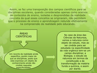 Assim, se faz uma transposição dos campos científicos para as 
disciplinas escolares, quando consideradas apenas como acervos 
de conteúdos de ensino, isoladas e desprendidas da realidade 
concreta da qual esses conceitos se originaram, não permitem 
que o processo de ensino e aprendizagem redunde efetivamente 
na compreensão da realidade pelo educando. 
ÁREAS 
CIENTÍFICAS 
Um recorte da realidade ainda 
específico, porém maior do 
que as disciplinas, posto que 
esta expressa um objeto de 
conhecimento ainda não 
cindido naquelas 
especificidades. 
No caso da área das 
Ciências da Natureza, 
vemos a natureza como 
objeto de estudo, mas ao 
ser cindida para ser 
estudada na especificidade 
da vida orgânica tem-se um 
campo disciplinar, a 
Biologia; o estudo da 
natureza em termos da 
constituição e da 
transformação da matéria 
funda a química, e assim 
por diante. 
 
