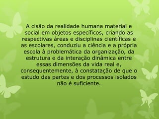 A cisão da realidade humana material e 
social em objetos específicos, criando as 
respectivas áreas e disciplinas científicas e 
as escolares, conduziu a ciência e a própria 
escola à problemática da organização, da 
estrutura e da interação dinâmica entre 
essas dimensões da vida real e, 
consequentemente, à constatação de que o 
estudo das partes e dos processos isolados 
não é suficiente. 
 