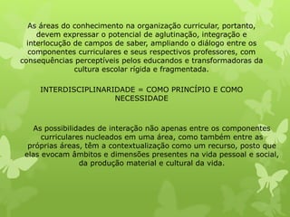 As áreas do conhecimento na organização curricular, portanto, 
devem expressar o potencial de aglutinação, integração e 
interlocução de campos de saber, ampliando o diálogo entre os 
componentes curriculares e seus respectivos professores, com 
consequências perceptíveis pelos educandos e transformadoras da 
cultura escolar rígida e fragmentada. 
INTERDISCIPLINARIDADE = COMO PRINCÍPIO E COMO 
NECESSIDADE 
As possibilidades de interação não apenas entre os componentes 
curriculares nucleados em uma área, como também entre as 
próprias áreas, têm a contextualização como um recurso, posto que 
elas evocam âmbitos e dimensões presentes na vida pessoal e social, 
da produção material e cultural da vida. 
 