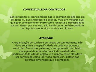 CONTEXTUALIZAR CONTEÚDOS 
Contextualizar o conhecimento não é exemplificar em que ele 
se aplica ou que situações ele explica, mas sim mostrar que 
qualquer conhecimento existe como resposta a necessidades 
sociais. Estas, por sua vez, são históricas e também produto 
de disputas econômicas, sociais e culturais. 
ATENÇÃO! 
A organização do currículo em áreas de conhecimento não 
deve substituir a especificidade de cada componente 
curricular. Em outras palavras, a compreensão do objeto 
mais geral da área não prescinde o estudo das 
particularidades desse objeto, e a relação entre elas deve 
ser construída como um “todo orgânico”, síntese das 
diversas dimensões que o compõem. 
 