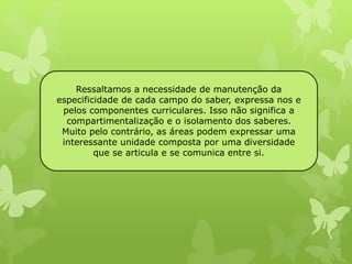 Ressaltamos a necessidade de manutenção da 
especificidade de cada campo do saber, expressa nos e 
pelos componentes curriculares. Isso não significa a 
compartimentalização e o isolamento dos saberes. 
Muito pelo contrário, as áreas podem expressar uma 
interessante unidade composta por uma diversidade 
que se articula e se comunica entre si. 
 