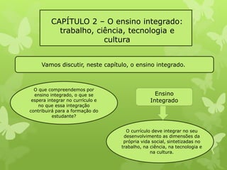 CAPÍTULO 2 – O ensino integrado: 
trabalho, ciência, tecnologia e 
cultura 
Vamos discutir, neste capítulo, o ensino integrado. 
O que compreendemos por 
ensino integrado, o que se 
espera integrar no currículo e 
no que essa integração 
contribuirá para a formação do 
estudante? 
Ensino 
Integrado 
O currículo deve integrar no seu 
desenvolvimento as dimensões da 
própria vida social, sintetizadas no 
trabalho, na ciência, na tecnologia e 
na cultura. 
 