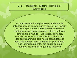2.1 – Trabalho, cultura, ciência e 
tecnologia 
A vida humana é um processo constante de 
interferência no mundo que se dá por intermédio 
de uma ação a qual, diferentemente daquela 
realizada pelos demais animais, altera de forma 
consciente o mundo – uma ação, portanto, 
transformadora consciente. Diferenciamo-nos 
dos outros animais pela nossa capacidade de 
agir, não apenas institivamente ou por reflexo, 
mas intencionalmente, em busca de uma 
mudança no ambiente que nos favoreça. 
 