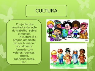 CULTURA 
Conjunto dos 
resultados da ação 
do trabalho sobre 
o mundo. 
A cultura é o 
próprio ambiente 
do ser humano, 
socialmente 
formada com 
valores, crenças, 
objeto, 
conhecimentos, 
etc. 
 