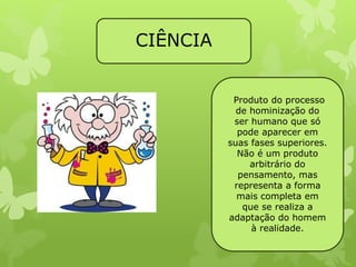 CIÊNCIA 
Produto do processo 
de hominização do 
ser humano que só 
pode aparecer em 
suas fases superiores. 
Não é um produto 
arbitrário do 
pensamento, mas 
representa a forma 
mais completa em 
que se realiza a 
adaptação do homem 
à realidade. 
 