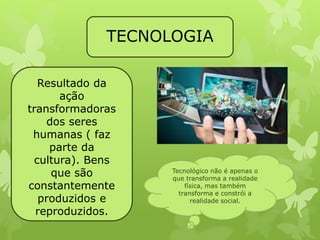 TECNOLOGIA 
Resultado da 
ação 
transformadoras 
dos seres 
humanas ( faz 
parte da 
cultura). Bens 
que são 
constantemente 
produzidos e 
reproduzidos. 
Tecnológico não é apenas o 
que transforma a realidade 
física, mas também 
transforma e constrói a 
realidade social. 
 