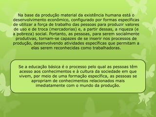Na base da produção material da existência humana está o 
desenvolvimento econômico, configurado por formas específicas 
de utilizar a força de trabalho das pessoas para produzir valores 
de uso e de troca (mercadorias) e, a partir dessas, a riqueza (e 
a pobreza) social. Portanto, as pessoas, para serem socialmente 
produtivas, tornam-se capazes de se inserir nos processos de 
produção, desenvolvendo atividades específicas que permitam a 
elas serem reconhecidas como trabalhadoras. 
Se a educação básica é o processo pelo qual as pessoas têm 
acesso aos conhecimentos e à cultura da sociedade em que 
vivem, por meio de uma formação específica, as pessoas se 
apropriam de conhecimentos relacionados mais 
imediatamente com o mundo da produção. 
 