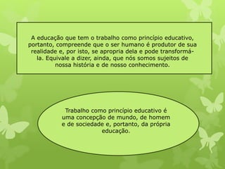 A educação que tem o trabalho como princípio educativo, 
portanto, compreende que o ser humano é produtor de sua 
realidade e, por isto, se apropria dela e pode transformá-la. 
Equivale a dizer, ainda, que nós somos sujeitos de 
nossa história e de nosso conhecimento. 
Trabalho como princípio educativo é 
uma concepção de mundo, de homem 
e de sociedade e, portanto, da própria 
educação. 
 