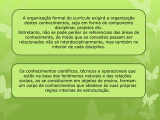 A organização formal do currículo exigirá a organização 
destes conhecimentos, seja em forma de componente 
disciplinar, projetos etc. 
Entretanto, não se pode perder os referenciais das áreas de 
conhecimento, de modo que os conceitos possam ser 
relacionados não só interdisciplinarmente, mas também no 
interior de cada disciplina. 
Os conhecimentos científicos, técnicos e operacionais que 
estão na base dos fenômenos naturais e das relações 
sociais, ao se constituírem em objetos de ensino, formam 
um corpo de conhecimentos que obedece às suas próprias 
regras internas de estruturação. 
 