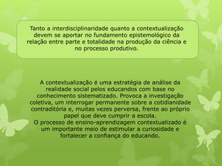Tanto a interdisciplinaridade quanto a contextualização 
devem se aportar no fundamento epistemológico da 
relação entre parte e totalidade na produção da ciência e 
no processo produtivo. 
A contextualização é uma estratégia de análise da 
realidade social pelos educandos com base no 
conhecimento sistematizado. Provoca a investigação 
coletiva, um interrogar permanente sobre a cotidianidade 
contraditória e, muitas vezes perversa, frente ao próprio 
papel que deve cumprir a escola. 
O processo de ensino-aprendizagem contextualizado é 
um importante meio de estimular a curiosidade e 
fortalecer a confiança do educando. 
 