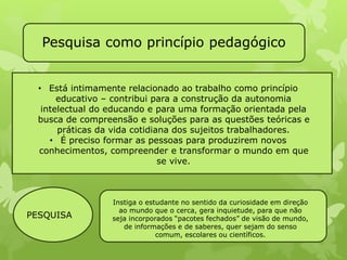 Pesquisa como princípio pedagógico 
• Está intimamente relacionado ao trabalho como princípio 
educativo – contribui para a construção da autonomia 
intelectual do educando e para uma formação orientada pela 
busca de compreensão e soluções para as questões teóricas e 
práticas da vida cotidiana dos sujeitos trabalhadores. 
• É preciso formar as pessoas para produzirem novos 
conhecimentos, compreender e transformar o mundo em que 
se vive. 
PESQUISA 
Instiga o estudante no sentido da curiosidade em direção 
ao mundo que o cerca, gera inquietude, para que não 
seja incorporados “pacotes fechados” de visão de mundo, 
de informações e de saberes, quer sejam do senso 
comum, escolares ou científicos. 
 