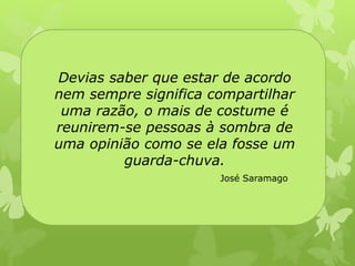 Devias saber que estar de acordo 
nem sempre significa compartilhar 
uma razão, o mais de costume é 
reunirem-se pessoas à sombra de 
uma opinião como se ela fosse um 
guarda-chuva. 
José Saramago 
 