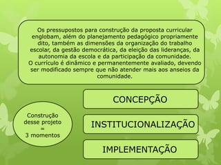 Os pressupostos para construção da proposta curricular 
englobam, além do planejamento pedagógico propriamente 
dito, também as dimensões da organização do trabalho 
escolar, da gestão democrática, da eleição das lideranças, da 
autonomia da escola e da participação da comunidade. 
O currículo é dinâmico e permanentemente avaliado, devendo 
ser modificado sempre que não atender mais aos anseios da 
comunidade. 
Construção 
desse projeto 
= 
3 momentos 
CONCEPÇÃO 
INSTITUCIONALIZAÇÃO 
IMPLEMENTAÇÃO 
 