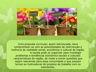 Uma proposta curricular, assim estruturada, deve 
comprometer-se com as possibilidades de intervenção e 
melhoria da realidade social, econômica e cultural da região. 
A escola pode se organizar para investigar 
problemas e tendências econômico-sociais e culturais 
características da região, de modo a tomar questões que 
sejam relevantes para essa comunidade e que possam 
tornar-se motivadoras de projetos de trabalho com os 
estudantes. 
 