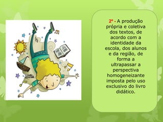2º - A produção 
própria e coletiva 
dos textos, de 
acordo com a 
identidade da 
escola, dos alunos 
e da região, de 
forma a 
ultrapassar a 
perspectiva 
homogeneizante 
imposta pelo uso 
exclusivo do livro 
didático. 
 