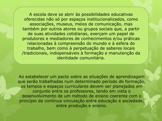 A escola deve se abrir às possibilidades educativas 
oferecidas não só por espaços institucionalizados, como 
associações, museus, meios de comunicação, mas 
também por outros atores ou grupos sociais que, a partir 
de suas atividades cotidianas, exerçam um papel de 
produtores e mediadores de conhecimentos e/ou práticas 
relacionadas à compreensão do mundo e à esfera do 
trabalho, bem como à perpetuação de saberes locais 
/tradicionais, indispensáveis à formação e manutenção da 
identidade comunitária. 
Ao estabelecer um pacto sobre as situações de aprendizagem 
que serão trabalhadas num determinado período de formação, 
os tempos e espaços curriculares devem ser planejados em 
conjunto entre os professores, tendo em vista o 
desenvolvimento de um método de ensino coerente com o 
princípio da contínua vinculação entre educação e sociedade, 
entre produção e ensino. 
 