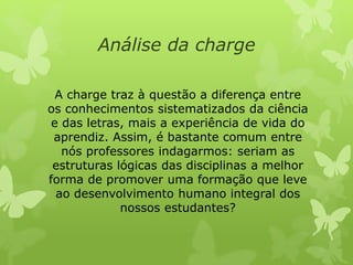 Análise da charge 
A charge traz à questão a diferença entre 
os conhecimentos sistematizados da ciência 
e das letras, mais a experiência de vida do 
aprendiz. Assim, é bastante comum entre 
nós professores indagarmos: seriam as 
estruturas lógicas das disciplinas a melhor 
forma de promover uma formação que leve 
ao desenvolvimento humano integral dos 
nossos estudantes? 
 