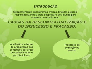 Frequentemente encontramos críticas dirigidas à escola 
responsabilizando-a pelo despreparo dos alunos para 
atuarem no mundo real. 
CAUSAS DA DESCONTEXTUALIZAÇÃO E 
DO INSUCESSO E FRACASSO: 
A seleção e a forma 
de organização dos 
conteúdos por áreas 
de conhecimento e 
por disciplinas. 
Processos de 
avaliação no 
ensino. 
INTRODUÇÃO 
 