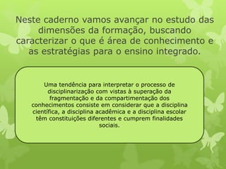 Neste caderno vamos avançar no estudo das 
dimensões da formação, buscando 
caracterizar o que é área de conhecimento e 
as estratégias para o ensino integrado. 
Uma tendência para interpretar o processo de 
disciplinarização com vistas à superação da 
fragmentação e da compartimentação dos 
conhecimentos consiste em considerar que a disciplina 
científica, a disciplina acadêmica e a disciplina escolar 
têm constituições diferentes e cumprem finalidades 
sociais. 
 