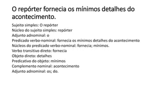 O repórter fornecia os mínimos detalhes do
acontecimento.
Sujeito simples: O repórter
Núcleo do sujeito simples: repórter
Adjunto adnominal: o
Predicado verbo-nominal: fornecia os mínimos detalhes do acontecimento
Núcleos do predicado verbo-nominal: fornecia; mínimos.
Verbo transitivo direto: fornecia
Objeto direto: detalhes
Predicativo do objeto: mínimos
Complemento nominal: acontecimento
Adjunto adnominal: os; do.
 