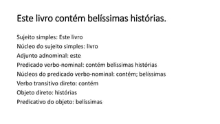 Este livro contém belíssimas histórias.
Sujeito simples: Este livro
Núcleo do sujeito simples: livro
Adjunto adnominal: este
Predicado verbo-nominal: contém belíssimas histórias
Núcleos do predicado verbo-nominal: contém; belíssimas
Verbo transitivo direto: contém
Objeto direto: histórias
Predicativo do objeto: belíssimas
 