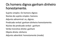 Os homens dignos ganham dinheiro
honestamente.
Sujeito simples: Os homens dignos
Núcleo do sujeito simples: homens
Adjunto adnominal: os, dignos.
Predicado verbal: ganham dinheiro honestamente.
Núcleo do predicado verbal : ganham
Verbo transitivo direto: ganham
Objeto direto: dinheiro
Adjunto adverbial: honestamente (modo)
 