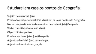 Estudarei em casa os pontos de Geografia.
Sujeito desinencial: (eu)
Predicado verbo-nominal: Estudarei em casa os pontos de Geografia
Núcleo do predicado verbo-nominal : estudarei, (de) Geografia.
Verbo transitivo direto: estudarei.
Objeto direto: pontos
Predicativo do objeto: (de) Geografia.
Adjunto adverbial: (em) casa – lugar.
Adjunto adnominal: em, os, de.
 