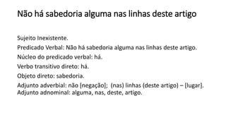 Não há sabedoria alguma nas linhas deste artigo
Sujeito Inexistente.
Predicado Verbal: Não há sabedoria alguma nas linhas deste artigo.
Núcleo do predicado verbal: há.
Verbo transitivo direto: há.
Objeto direto: sabedoria.
Adjunto adverbial: não [negação]; (nas) linhas (deste artigo) – [lugar].
Adjunto adnominal: alguma, nas, deste, artigo.
 