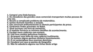 1. Comprei uma linda boneca.
2. Os elevadores das grandes casas comerciais transportam muitas pessoas de
uma vez.
3. Resolvi o complicado problema de matemática.
4. Santos Dumont inventou a aviação.
5. Eles venceram brilhantemente os demais participantes da prova.
6. Ganhamos lindos presentes no Natal.
7. Vovô escreveu um livro de memórias.
8. O repórter fornecia os mínimos detalhes do acontecimento.
9. Encapei meus cadernos com esmero.
10. Este livro contém belíssimas histórias.
11. Arranquei uma folha do meu caderno inutilmente.
12. Os homens dignos ganham dinheiro honestamente.
13. O rei contemplava seus enormes domínios.
14. Estudarei em casa os pontos de Geografia.
15. Não há sabedoria alguma nas linhas deste artigo
 