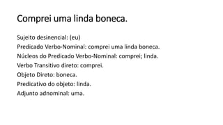 Comprei uma linda boneca.
Sujeito desinencial: (eu)
Predicado Verbo-Nominal: comprei uma linda boneca.
Núcleos do Predicado Verbo-Nominal: comprei; linda.
Verbo Transitivo direto: comprei.
Objeto Direto: boneca.
Predicativo do objeto: linda.
Adjunto adnominal: uma.
 