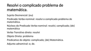 Resolvi o complicado problema de
matemática.
Sujeito Desinencial: (eu)
Predicado Verbo-nominal: resolvi o complicado problema de
matemática.
Núcleos do Predicado Verbo-nominal: resolvi; complicado; (de)
matemática
Verbo Transitivo direto: resolvi
Objeto Direto: problema
Predicativo do objeto: complicado; (de) Matemática.
Adjunto adnominal: o; de.
 