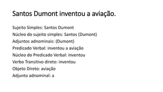 Santos Dumont inventou a aviação.
Sujeito Simples: Santos Dumont
Núcleo do sujeito simples: Santos (Dumont)
Adjuntos adnominais: (Dumont)
Predicado Verbal: inventou a aviação
Núcleo do Predicado Verbal: inventou
Verbo Transitivo direto: inventou
Objeto Direto: aviação
Adjunto adnominal: a
 