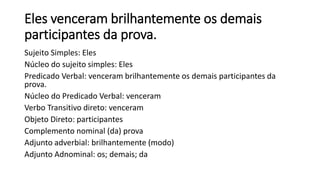Eles venceram brilhantemente os demais
participantes da prova.
Sujeito Simples: Eles
Núcleo do sujeito simples: Eles
Predicado Verbal: venceram brilhantemente os demais participantes da
prova.
Núcleo do Predicado Verbal: venceram
Verbo Transitivo direto: venceram
Objeto Direto: participantes
Complemento nominal (da) prova
Adjunto adverbial: brilhantemente (modo)
Adjunto Adnominal: os; demais; da
 