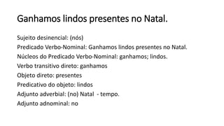 Ganhamos lindos presentes no Natal.
Sujeito desinencial: (nós)
Predicado Verbo-Nominal: Ganhamos lindos presentes no Natal.
Núcleos do Predicado Verbo-Nominal: ganhamos; lindos.
Verbo transitivo direto: ganhamos
Objeto direto: presentes
Predicativo do objeto: lindos
Adjunto adverbial: (no) Natal - tempo.
Adjunto adnominal: no
 