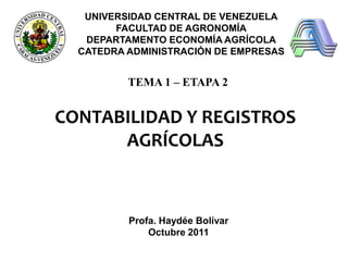 UNIVERSIDAD CENTRAL DE VENEZUELA
FACULTAD DE AGRONOMÍA
DEPARTAMENTO ECONOMÍA AGRÍCOLA
CATEDRA ADMINISTRACIÓN DE EMPRESAS

TEMA 1 – ETAPA 2

CONTABILIDAD Y REGISTROS
AGRÍCOLAS

Profa. Haydée Bolívar
Octubre 2011

SEPTIEMBRE, 2010

 
