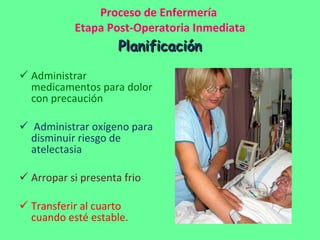 Proceso de Enfermería  Etapa Post-Operatoria Inmediata Planificación Administrar medicamentos para dolor con precaución Administrar oxígeno para disminuir riesgo de atelectasia Arropar si presenta frio Transferir al cuarto cuando esté estable. 