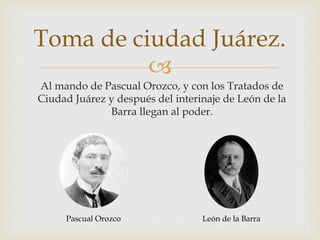 Toma de ciudad Juárez. 
 
Al mando de Pascual Orozco, y con los Tratados de 
Ciudad Juárez y después del interinaje de León de la 
Barra llegan al poder. 
Pascual Orozco León de la Barra 
 