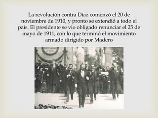 La revolución contra Díaz comenzó el 20 de 
noviembre de 1910, y pronto se extendió a todo el 
país. El presidente se vio obligado renunciar el 25 de 
mayo de 1911, con lo que terminó el movimiento 
armado dirigido por Madero 
 