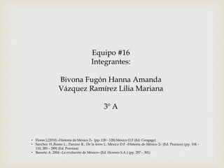 Equipo #16 
Integrantes: 
Bivona Fugón Hanna Amanda 
Vázquez Ramírez Lilia Mariana 
3º A 
• Flores J.(2010) «Historia de México 2» (pp. 120 - 128) México D.F (Ed. Cengage) 
• Sanchez H.,Romo L., Parcero R., De la torre L. México D.F «Historia de México 2» (Ed. Pearson) (pp. 104 – 
110, 285 – 289) (Ed. Porrúaa) 
• Basurto A. 2004 «La evolución de México» (Ed. Herrero S.A.) (pp. 297 – 301) 
