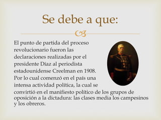 Se debe a que: 
 
El punto de partida del proceso 
revolucionario fueron las 
declaraciones realizadas por el 
presidente Díaz al periodista 
estadounidense Creelman en 1908. 
Por lo cual comenzó en el país una 
intensa actividad política, la cual se 
convirtió en el manifiesto político de los grupos de 
oposición a la dictadura: las clases media los campesinos 
y los obreros. 
 