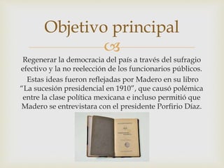 Objetivo principal 
 
Regenerar la democracia del país a través del sufragio 
efectivo y la no reelección de los funcionarios públicos. 
Estas ideas fueron reflejadas por Madero en su libro 
“La sucesión presidencial en 1910”, que causó polémica 
entre la clase política mexicana e incluso permitió que 
Madero se entrevistara con el presidente Porfirio Díaz. 
 