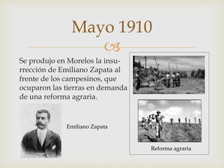 Mayo 1910 
 
Se produjo en Morelos la insu-rrección 
de Emiliano Zapata al 
frente de los campesinos, que 
ocuparon las tierras en demanda 
de una reforma agraria. 
Reforma agraria 
Emiliano Zapata 
 