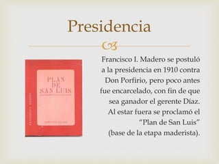 Presidencia 
 
Francisco I. Madero se postuló 
a la presidencia en 1910 contra 
Don Porfirio, pero poco antes 
fue encarcelado, con fin de que 
sea ganador el gerente Díaz. 
Al estar fuera se proclamó el 
“Plan de San Luis” 
(base de la etapa maderista). 
 