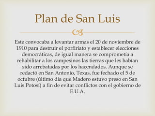 Plan de San Luis 
 
Este convocaba a levantar armas el 20 de noviembre de 
1910 para destruir el porfiriato y establecer elecciones 
democráticas, de igual manera se comprometía a 
rehabilitar a los campesinos las tierras que les habían 
sido arrebatadas por los hacendados. Aunque se 
redactó en San Antonio, Texas, fue fechado el 5 de 
octubre (último día que Madero estuvo preso en San 
Luis Potosí) a fin de evitar conflictos con el gobierno de 
E.U.A. 
 